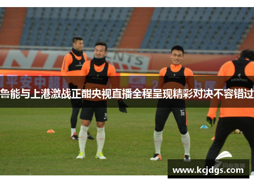 鲁能与上港激战正酣央视直播全程呈现精彩对决不容错过
